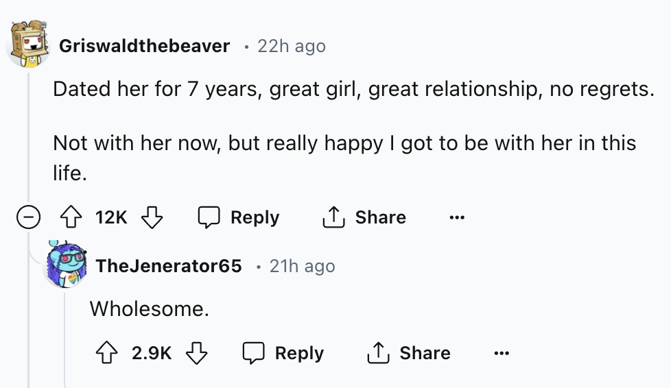 screenshot - Griswaldthebeaver 22h ago Dated her for 7 years, great girl, great relationship, no regrets. Not with her now, but really happy I got to be with her in this life. 12K . TheJenerator65 21h ago Wholesome.